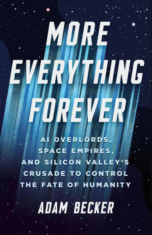 <em>More Everything Forever: AI Overlords, Space Empires, and Silicon Valley’s Crusade to Control the Fate of Humanity</em>. By Adam Becker. Courtesy of Basic Books. 